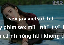 sex jav vietsub hd Xem ngay phim sex mới nhất với những cảnh nóng hổi không thể bỏ lỡ! Cơ hội tận hưởng những khoảnh khắc đầy kích thích ngay hôm nay!