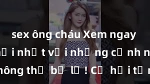 sex ông cháu Xem ngay phim sex mới nhất với những cảnh nóng hổi không thể bỏ lỡ! Cơ hội tận hưởng những khoảnh khắc đầy kích thích ngay hôm nay!