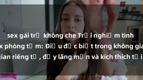 sex gái trẻ không che Trải nghiệm tình yêu mới mẻ với sex phòng tắm: Điều đặc biệt trong không gian riêng tư, đầy lãng mạn và kích thích tại Spa của chúng tôi.