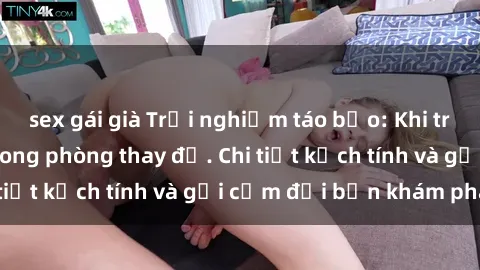 sex gái già Trải nghiệm táo bạo: Khi trò chuyện về sex trong phòng thay đồ. Chi tiết kịch tính và gợi cảm đợi bạn khám phá!