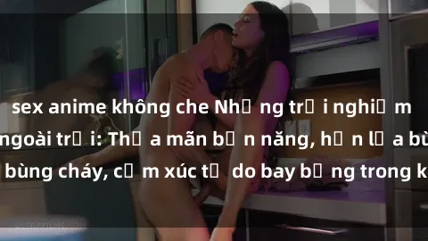 sex anime không che Những trải nghiệm tuyệt vời với sex ngoài trời: Thỏa mãn bản năng, hồn lửa bùng cháy, cảm xúc tự do bay bổng trong không gian rộng lớn!