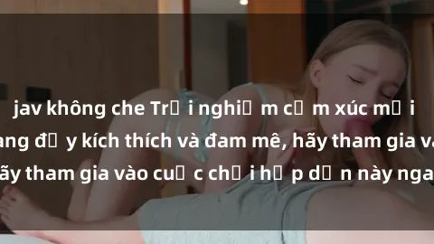 jav không che Trải nghiệm cảm xúc mới lạ với sex gangbang đầy kích thích và đam mê, hãy tham gia vào cuộc chơi hấp dẫn này ngay hôm nay!