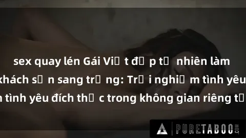 sex quay lén Gái Việt đẹp tự nhiên làm tình ngọt ngào ở khách sạn sang trọng: Trải nghiệm tình yêu đích thực trong không gian riêng tư, đẳng cấp.