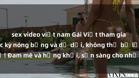 sex video việt nam Gái Việt tham gia buổi gangbang cực kỳ nóng bỏng và dữ dội, không thể bỏ lỡ! Đam mê và hứng khởi, sẵn sàng cho những trải nghiệm mới!