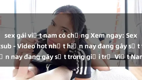 sex gái việt nam có chồng Xem ngay: Sex gái mại dâm Vietsub - Video hot nhất hiện nay đang gây sốt trong giới trẻ Việt Nam