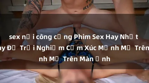 sex nơi công cộng Phim Sex Hay Nhất - Xem Ngay Để Trải Nghiệm Cảm Xúc Mạnh Mẽ Trên Màn Ảnh