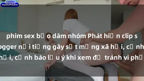 phim sex bạo dâm nhóm Phát hiện clip sex cực hot của vlogger nổi tiếng gây sốt mạng xã hội, cảnh báo lưu ý khi xem để tránh vi phạm pháp luật.