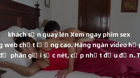 khách sạn quay lén Xem ngay phim sex miễn phí tại trang web chất lượng cao. Hàng ngàn video hấp dẫn, độ phân giải sắc nét, cập nhật đều đặn. Thỏa sức thưởng thức ngay!