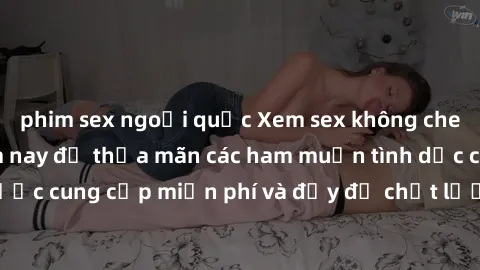 phim sex ngoại quốc Xem sex không che miễn phí ngay hôm nay để thỏa mãn các ham muốn tình dục của bạn! Được cung cấp miễn phí và đầy đủ chất lượng, không gây cảm giác thiếu sót.