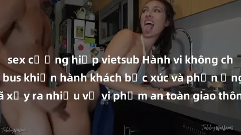 sex cưỡng hiếp vietsub Hành vi không cho phép: Sex trên xe bus khiến hành khách bức xúc và phản ứng gay gắt. Đã xảy ra nhiều vụ vi phạm an toàn giao thông và lòng lịch sự trong công cộng.