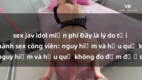 sex jav idol miễn phí Đây là lý do tại sao không nên thực hành sex công viên: nguy hiểm và hậu quả không đo đếm được!
