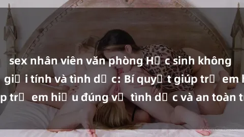sex nhân viên văn phòng Học sinh không che thảo luận về giới tính và tình dục: Bí quyết giúp trẻ em hiểu đúng về tình dục và an toàn trong quan hệ