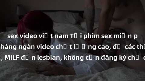 sex video việt nam Tải phim sex miễn phí: Nơi cung cấp hàng ngàn video chất lượng cao, đủ các thể loại từ teen, MILF đến lesbian, không cần đăng ký chỉ cần truy cập và thưởng thức ngay.