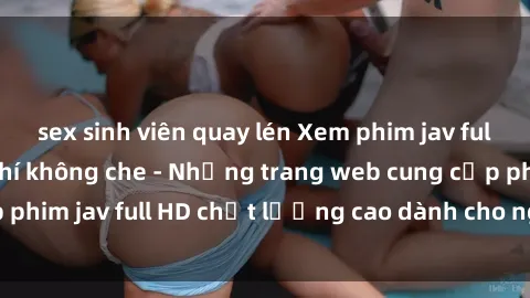 sex sinh viên quay lén Xem phim jav full HD ở đâu miễn phí không che - Những trang web cung cấp phim jav full HD chất lượng cao dành cho người xem đam mê.