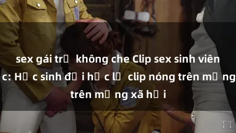 sex gái trẻ không che Clip sex sinh viên gây sốc: Học sinh đại học lộ clip nóng trên mạng xã hội