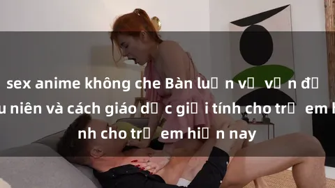 sex anime không che Bàn luận về vấn đề sex thiếu niên và cách giáo dục giới tính cho trẻ em hiện nay