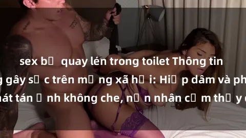 sex bị quay lén trong toilet Thông tin sex bị lộ clip nóng gây sốc trên mạng xã hội: Hiếp dâm và phát tán ảnh không che, nạn nhân cảm thấy đau lòng và hoảng sợ.