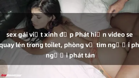 sex gái việt xinh đẹp Phát hiện video sex bị quay lén trong toilet, phòng vệ tìm người phát tán
