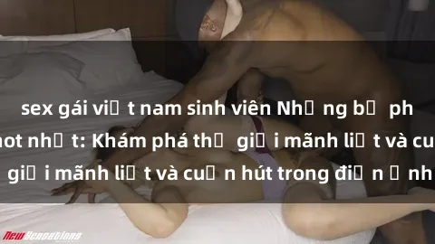 sex gái việt nam sinh viên Những bộ phim sex Hàn Quốc hot nhất: Khám phá thế giới mãnh liệt và cuốn hút trong điện ảnh