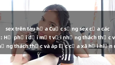 sex trên tàu hỏa Cuộc sống sex của các cô gái Trung Quốc: Họ phải đối mặt với những thách thức và áp lực của xã hội hiện đại