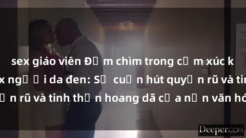 sex giáo viên Đắm chìm trong cảm xúc khi trải nghiệm sex người da đen: Sự cuốn hút quyến rũ và tinh thần hoang dã của nền văn hóa đặc biệt