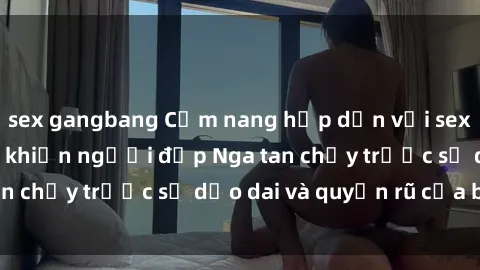 sex gangbang Cẩm nang hấp dẫn với sex gái Nga: Bí quyết khiến người đẹp Nga tan chảy trước sự dẻo dai và quyến rũ của bạn