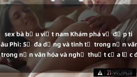 sex bà bầu việt nam Khám phá vẻ đẹp tinh túy của sex Châu Phi: Sự đa dạng và tinh tế trong nền văn hóa và nghệ thuật của lục địa đen