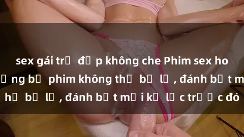 sex gái trẻ đẹp không che Phim sex hot nhất năm  Top những bộ phim không thể bỏ lỡ, đánh bật mọi kỷ lục trước đó