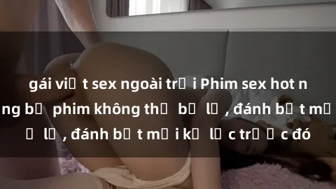 gái việt sex ngoài trời Phim sex hot nhất năm  Top những bộ phim không thể bỏ lỡ, đánh bật mọi kỷ lục trước đó