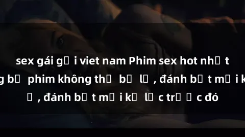 sex gái gọi viet nam Phim sex hot nhất năm  Top những bộ phim không thể bỏ lỡ, đánh bật mọi kỷ lục trước đó