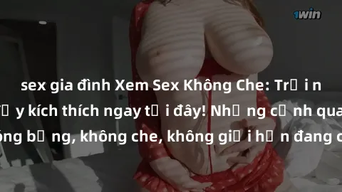 sex gia đình Xem Sex Không Che: Trải nghiệm mới lạ và đầy kích thích ngay tại đây! Những cảnh quay nóng bỏng, không che, không giới hạn đang chờ đón bạn. Đừng bỏ lỡ!