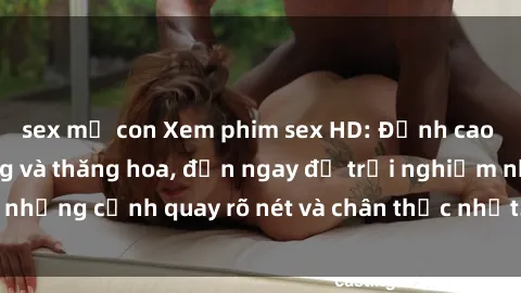 sex mẹ con Xem phim sex HD: Đỉnh cao của sự sung sướng và thăng hoa, đến ngay để trải nghiệm những cảnh quay rõ nét và chân thực nhất. Hãy cùng khám phá!