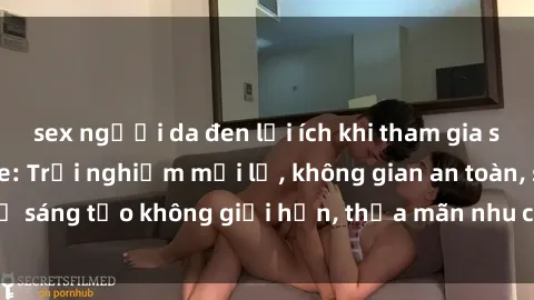 sex người da đen lợi ích khi tham gia sex online không che: Trải nghiệm mới lạ, không gian an toàn, sự sáng tạo không giới hạn, thỏa mãn nhu cầu tình dục của bạn.