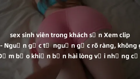 sex sinh viên trong khách sạn Xem clip sex không che mới - Nguồn gốc từ nguồn gốc rõ ràng, không giấu giếm. Đảm bảo khiến bạn hài lòng với những cảnh quay táo bạo và đầy kích thích.