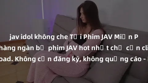 jav idol không che Tải Phim JAV Miễn Phí - Thưởng thức hàng ngàn bộ phim JAV hot nhất chỉ cần click download. Không cần đăng ký, không quảng cáo - Dễ dàng tải về và xem online!