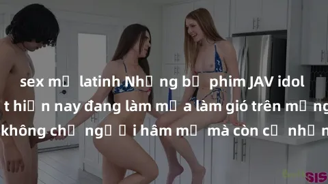 sex mỹ latinh Những bộ phim JAV idol không che hot nhất hiện nay đang làm mưa làm gió trên mạng, hấp dẫn không chỉ người hâm mộ mà còn cả những ai mới tìm hiểu về thể loại này!
