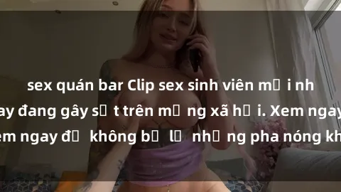 sex quán bar Clip sex sinh viên mới nhất hot nhất năm nay đang gây sốt trên mạng xã hội. Xem ngay để không bỏ lỡ những pha nóng không thể bỏ qua!