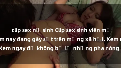 clip sex nữ sinh Clip sex sinh viên mới nhất hot nhất năm nay đang gây sốt trên mạng xã hội. Xem ngay để không bỏ lỡ những pha nóng không thể bỏ qua!