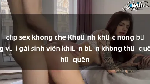clip sex không che Khoảnh khắc nóng bỏng với gái sinh viên khiến bạn không thể quên