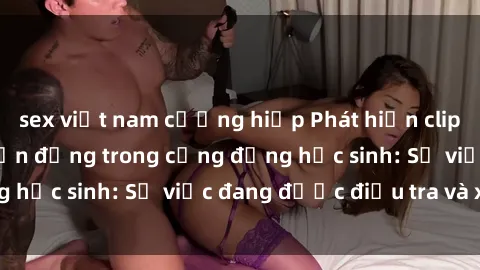 sex việt nam cưỡng hiếp Phát hiện clip sex nữ sinh gây chấn động trong cộng đồng học sinh: Sự việc đang được điều tra và xử lý