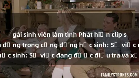 gái sinh viên làm tình Phát hiện clip sex nữ sinh gây chấn động trong cộng đồng học sinh: Sự việc đang được điều tra và xử lý