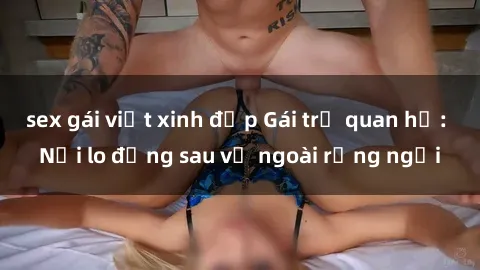 sex gái việt xinh đẹp Gái trẻ quan hệ: Nỗi lo đằng sau vẻ ngoài rạng ngời