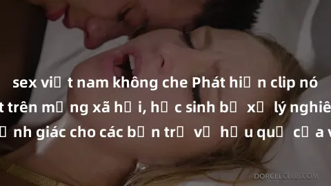 sex việt nam không che Phát hiện clip nóng sinh viên gây sốt trên mạng xã hội, học sinh bị xử lý nghiêm ngặt. Đây là cảnh giác cho các bạn trẻ về hậu quả của việc chia sẻ thông tin trái phép trên inte