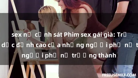 sex nữ cảnh sát Phim sex gái già: Trải nghiệm tình dục đỉnh cao của những người phụ nữ trưởng thành