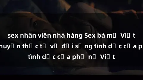 sex nhân viên nhà hàng Sex bà mẹ Việt Nam: Câu chuyện thực tế về đời sống tình dục của phụ nữ Việt
