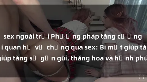 sex ngoài trời Phương pháp tăng cường gắn kết trong mối quan hệ vợ chồng qua sex: Bí mật giúp tăng sự gần gũi, thăng hoa và hạnh phúc cho cặp đôi
