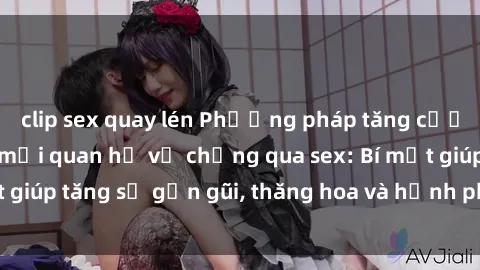 clip sex quay lén Phương pháp tăng cường gắn kết trong mối quan hệ vợ chồng qua sex: Bí mật giúp tăng sự gần gũi, thăng hoa và hạnh phúc cho cặp đôi