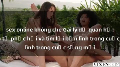 sex online không che Gái ly dị quan hệ: Hành trình tự phục hồi và tìm lại bản lĩnh trong cuộc sống mới