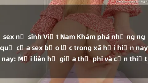 sex nữ sinh Việt Nam Khám phá những nguyên nhân và hậu quả của sex bạo lực trong xã hội hiện nay: Mối liên hệ giữa thị phi và cần thiết phải ngăn chặn.