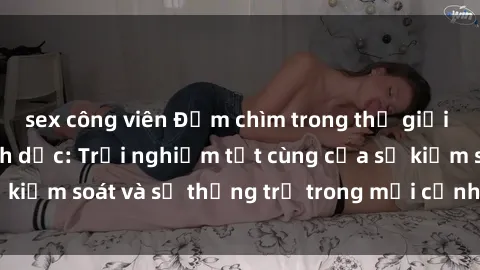 sex công viên Đắm chìm trong thế giới phim sex nô lệ tình dục: Trải nghiệm tột cùng của sự kiểm soát và sự thống trị trong mỗi cảnh quay mãnh liệt